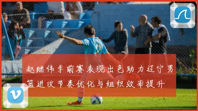 赵继伟季前赛表现出色助力辽宁男篮进攻节奏优化与组织效率提升